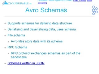 Cassandra / Kafka Support in EC2/AWS. Kafka Training, Kafka
Consulting
™
Avro Schemas
❖ Supports schemas for defining data structure
❖ Serializing and deserializing data, uses schema
❖ File schema
❖ Avro files store data with its schema
❖ RPC Schema
❖ RPC protocol exchanges schemas as part of the
handshake
❖ Schemas written in JSON
 