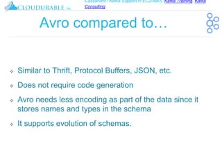 Cassandra / Kafka Support in EC2/AWS. Kafka Training, Kafka
Consulting
™
Avro compared to…
❖ Similar to Thrift, Protocol Buffers, JSON, etc.
❖ Does not require code generation
❖ Avro needs less encoding as part of the data since it
stores names and types in the schema
❖ It supports evolution of schemas.
 