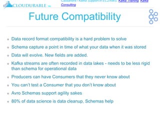 Cassandra / Kafka Support in EC2/AWS. Kafka Training, Kafka
Consulting
™
Future Compatibility
❖ Data record format compatibility is a hard problem to solve
❖ Schema capture a point in time of what your data when it was stored
❖ Data will evolve. New fields are added.
❖ Kafka streams are often recorded in data lakes - needs to be less rigid
than schema for operational data
❖ Producers can have Consumers that they never know about
❖ You can’t test a Consumer that you don’t know about
❖ Avro Schemas support agility sakes
❖ 80% of data science is data cleanup, Schemas help
 