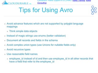 Cassandra / Kafka Support in EC2/AWS. Kafka Training, Kafka
Consulting
™
Tips for Using Avro
❖ Avoid advance features which are not supported by polyglot language
mappings
❖ Think simple data objects
❖ Instead of magic strings use enums (better validation)
❖ Document all records and fields in the schema
❖ Avoid complex union types (use Unions for nullable fields only)
❖ Avoid recursive types
❖ Use reasonable field names
❖ employee_id instead of id and then use employee_id in all other records that
have a field that refer to the employee_id
 