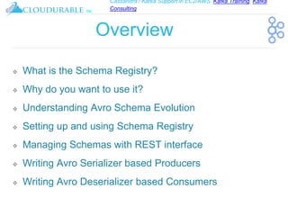 Cassandra / Kafka Support in EC2/AWS. Kafka Training, Kafka
Consulting
™
Overview
❖ What is the Schema Registry?
❖ Why do you want to use it?
❖ Understanding Avro Schema Evolution
❖ Setting up and using Schema Registry
❖ Managing Schemas with REST interface
❖ Writing Avro Serializer based Producers
❖ Writing Avro Deserializer based Consumers
 