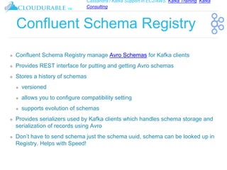 Cassandra / Kafka Support in EC2/AWS. Kafka Training, Kafka
Consulting
™
Confluent Schema Registry
❖ Confluent Schema Registry manage Avro Schemas for Kafka clients
❖ Provides REST interface for putting and getting Avro schemas
❖ Stores a history of schemas
❖ versioned
❖ allows you to configure compatibility setting
❖ supports evolution of schemas
❖ Provides serializers used by Kafka clients which handles schema storage and
serialization of records using Avro
❖ Don’t have to send schema just the schema uuid, schema can be looked up in
Registry. Helps with Speed!
 
