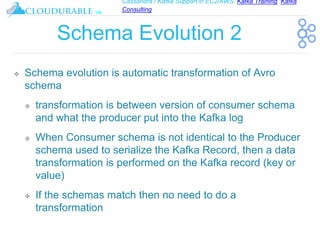 Cassandra / Kafka Support in EC2/AWS. Kafka Training, Kafka
Consulting
™
Schema Evolution 2
❖ Schema evolution is automatic transformation of Avro
schema
❖ transformation is between version of consumer schema
and what the producer put into the Kafka log
❖ When Consumer schema is not identical to the Producer
schema used to serialize the Kafka Record, then a data
transformation is performed on the Kafka record (key or
value)
❖ If the schemas match then no need to do a
transformation
 