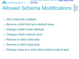 Cassandra / Kafka Support in EC2/AWS. Kafka Training, Kafka
Consulting
™
Allowed Schema Modifications
❖ Add a field with a default
❖ Remove a field that had a default value
❖ Change a field’s order attribute
❖ Change a field’s default value
❖ Remove or add a field alias
❖ Remove or add a type alias
❖ Change a type to a union that contains original type
 