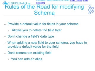 Cassandra / Kafka Support in EC2/AWS. Kafka Training, Kafka
Consulting
™
Rules of the Road for modifying
Schema
❖ Provide a default value for fields in your schema
❖ Allows you to delete the field later
❖ Don’t change a field's data type
❖ When adding a new field to your schema, you have to
provide a default value for the field
❖ Don’t rename an existing field
❖ You can add an alias
 