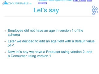 Cassandra / Kafka Support in EC2/AWS. Kafka Training, Kafka
Consulting
™
Let’s say
❖ Employee did not have an age in version 1 of the
schema
❖ Later we decided to add an age field with a default value
of -1
❖ Now let’s say we have a Producer using version 2, and
a Consumer using version 1
 