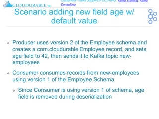 Cassandra / Kafka Support in EC2/AWS. Kafka Training, Kafka
Consulting
™
Scenario adding new field age w/
default value
❖ Producer uses version 2 of the Employee schema and
creates a com.cloudurable.Employee record, and sets
age field to 42, then sends it to Kafka topic new-
employees
❖ Consumer consumes records from new-employees
using version 1 of the Employee Schema
❖ Since Consumer is using version 1 of schema, age
field is removed during deserialization
 