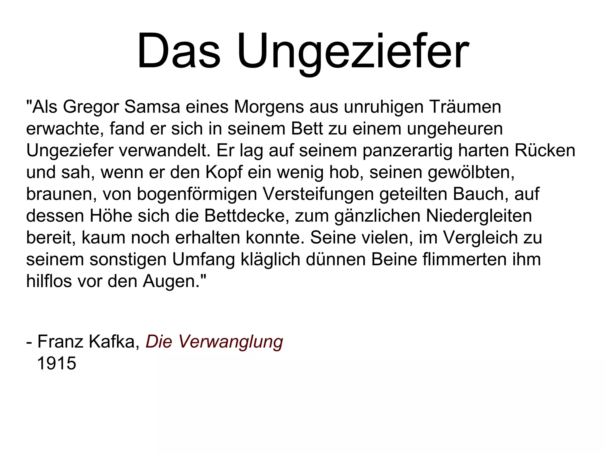 Das Ungeziefer &quot;Als Gregor Samsa eines Morgens aus unruhigen Träumen erwachte, fand er sich in seinem Bett zu einem ungeheuren Ungeziefer verwandelt. Er lag auf seinem panzerartig harten Rücken und sah, wenn er den Kopf ein wenig hob, seinen gewölbten, braunen, von bogenförmigen Versteifungen geteilten Bauch, auf dessen Höhe sich die Bettdecke, zum gänzlichen Niedergleiten bereit, kaum noch erhalten konnte. Seine vielen, im Vergleich zu seinem sonstigen Umfang kläglich dünnen Beine flimmerten ihm hilflos vor den Augen.&quot; - Franz Kafka,  Die Verwanglung 1915 