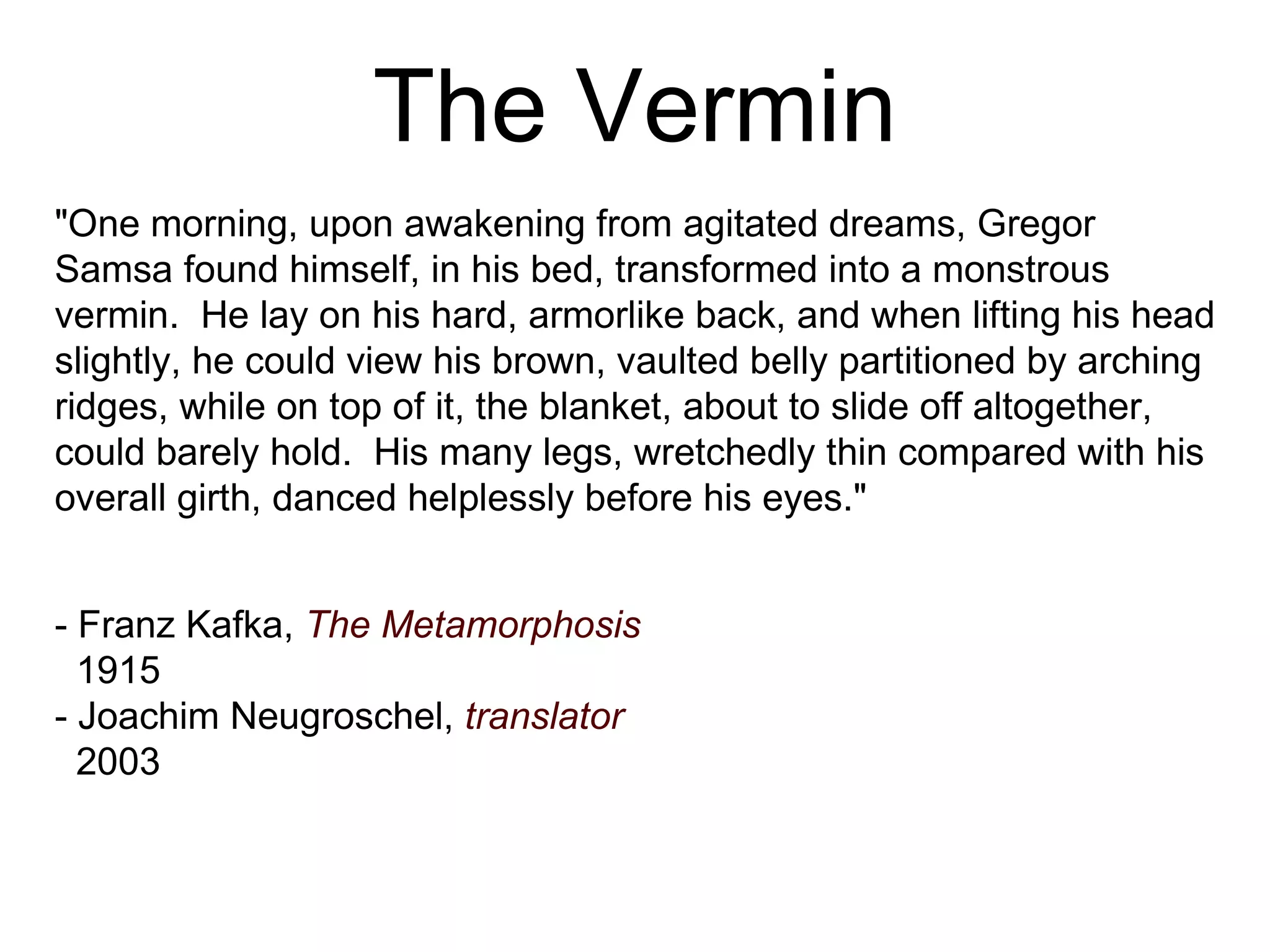 The Vermin &quot;One morning, upon awakening from agitated dreams, Gregor Samsa found himself, in his bed, transformed into a monstrous vermin.  He lay on his hard, armorlike back, and when lifting his head slightly, he could view his brown, vaulted belly partitioned by arching ridges, while on top of it, the blanket, about to slide off altogether, could barely hold.  His many legs, wretchedly thin compared with his overall girth, danced helplessly before his eyes.&quot; - Franz Kafka,   The Metamorphosis 1915 - Joachim Neugroschel,   translator 2003 
