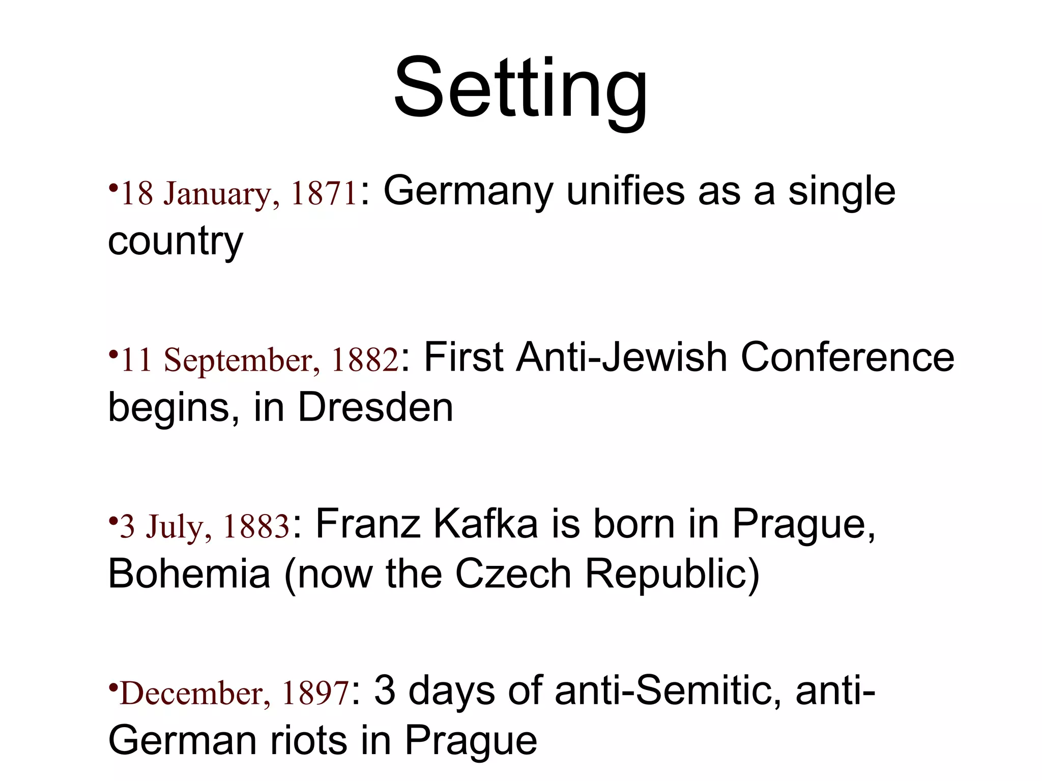 Setting 18 January, 1871 : Germany unifies as a single country 11 September, 1882 : First Anti-Jewish Conference begins, in Dresden 3 July, 1883 : Franz Kafka is born in Prague, Bohemia (now the Czech Republic) December, 1897 : 3 days of anti-Semitic, anti-German riots in Prague 