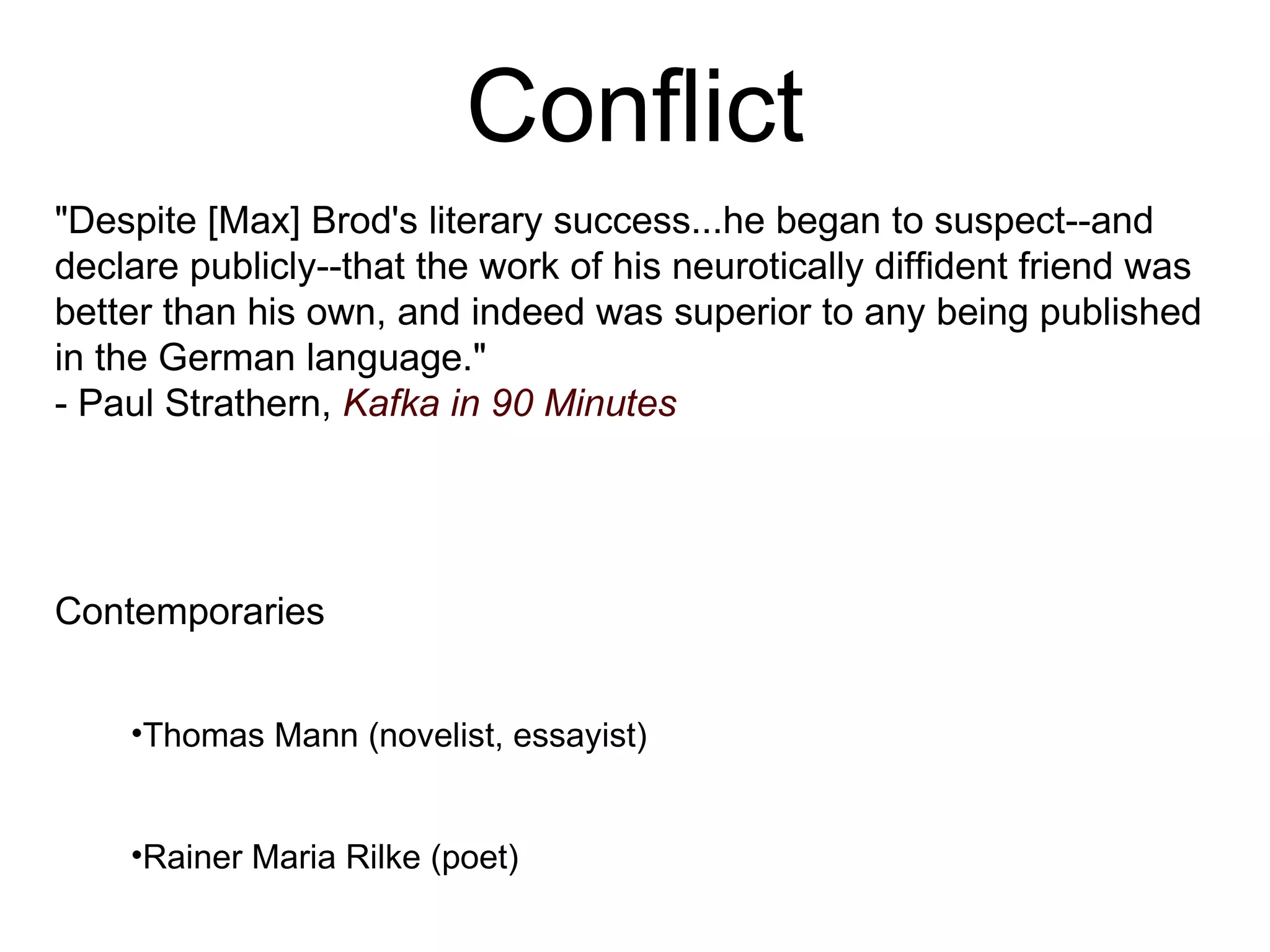 Conflict &quot;Despite [Max] Brod's literary success...he began to suspect--and declare publicly--that the work of his neurotically diffident friend was better than his own, and indeed was superior to any being published in the German language.&quot; - Paul Strathern,  Kafka in 90 Minutes Contemporaries Thomas Mann (novelist, essayist) Rainer Maria Rilke (poet) Herman Hesse (poet, novelist) Bertolt Brecht (poet, playwright) 