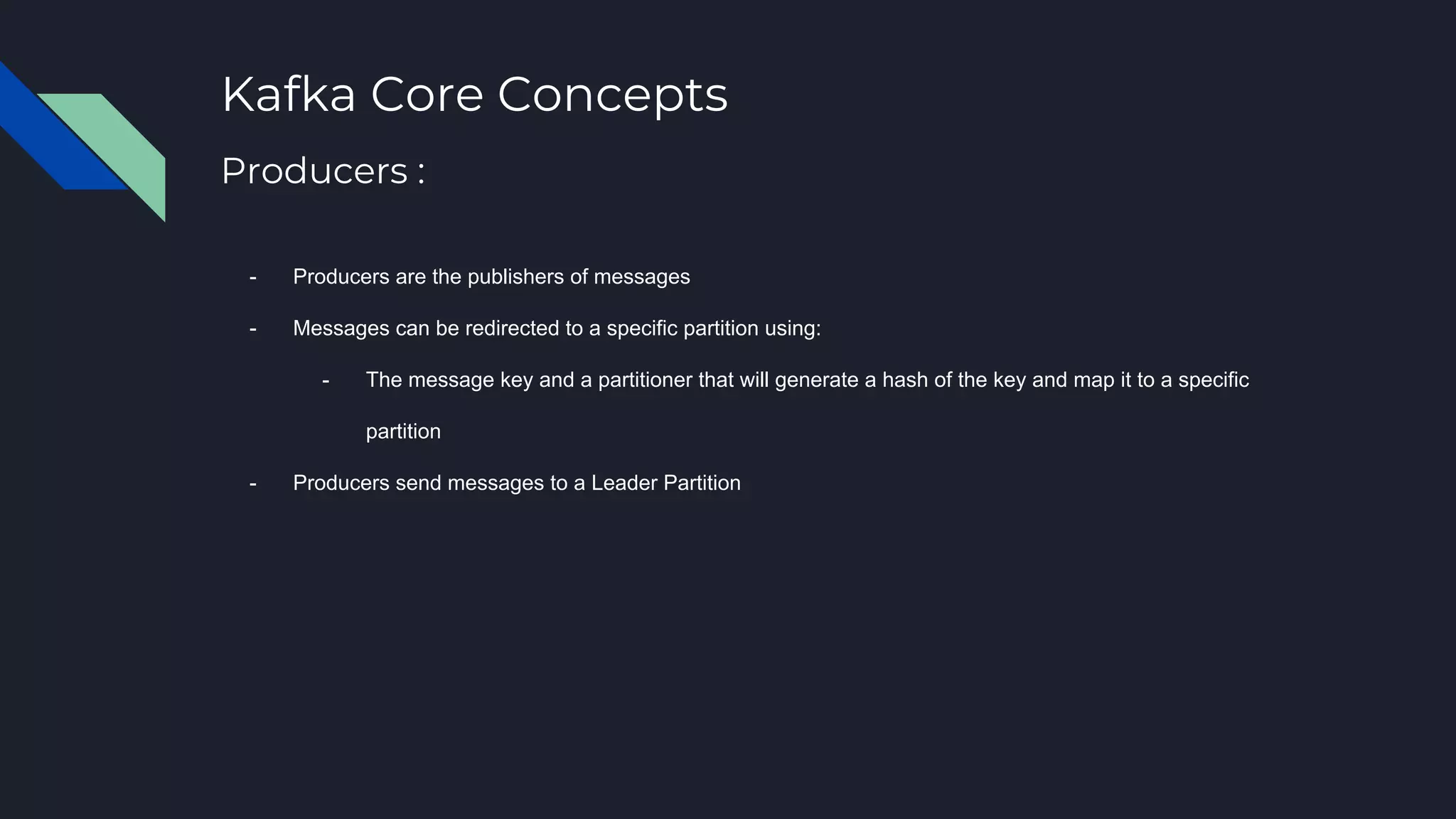 Kafka Core Concepts
- Producers are the publishers of messages
- Messages can be redirected to a specific partition using:
- The message key and a partitioner that will generate a hash of the key and map it to a specific
partition
- Producers send messages to a Leader Partition
Producers :
 