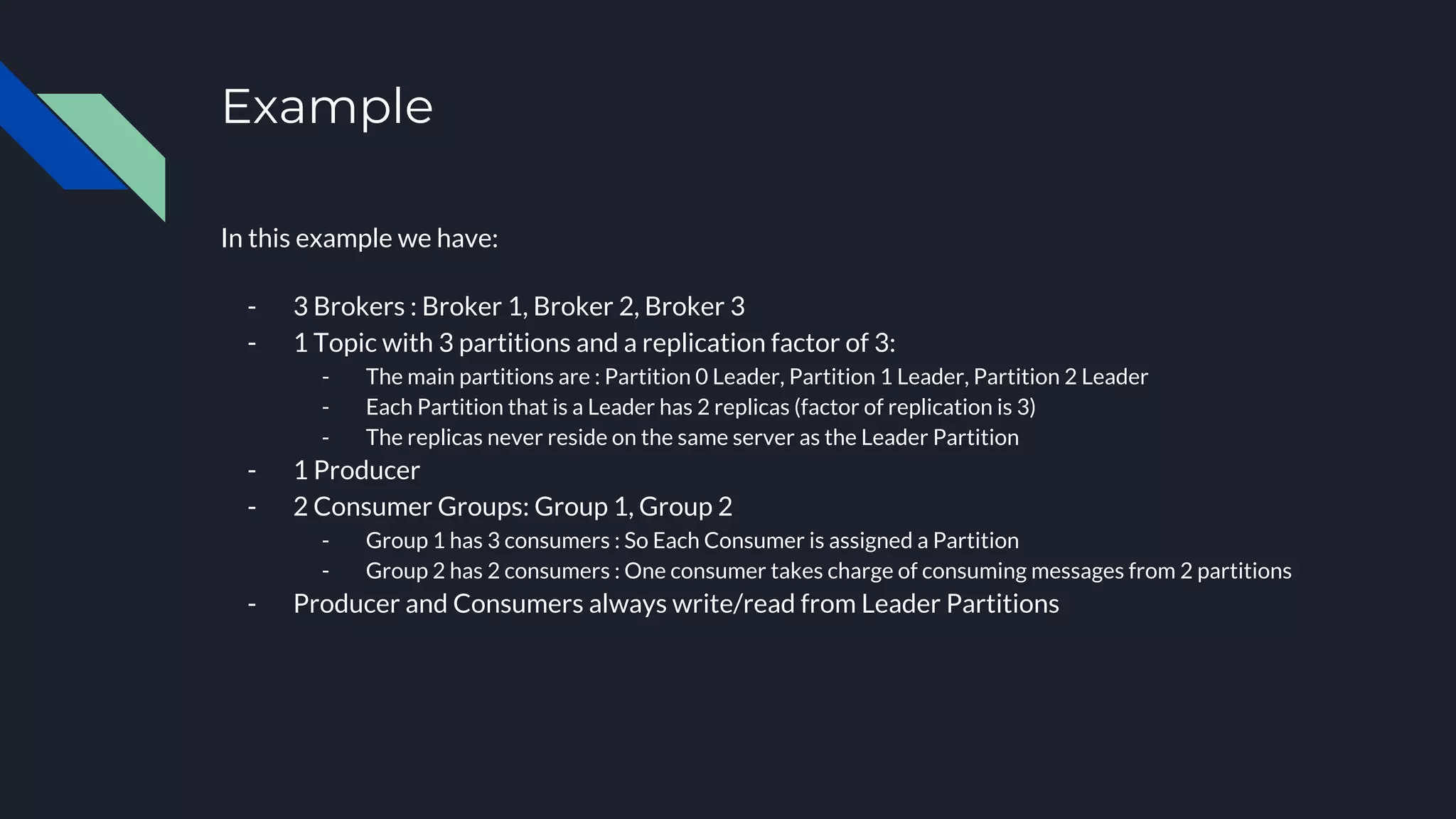 Example
In this example we have:
- 3 Brokers : Broker 1, Broker 2, Broker 3
- 1 Topic with 3 partitions and a replication factor of 3:
- The main partitions are : Partition 0 Leader, Partition 1 Leader, Partition 2 Leader
- Each Partition that is a Leader has 2 replicas (factor of replication is 3)
- The replicas never reside on the same server as the Leader Partition
- 1 Producer
- 2 Consumer Groups: Group 1, Group 2
- Group 1 has 3 consumers : So Each Consumer is assigned a Partition
- Group 2 has 2 consumers : One consumer takes charge of consuming messages from 2 partitions
- Producer and Consumers always write/read from Leader Partitions
 