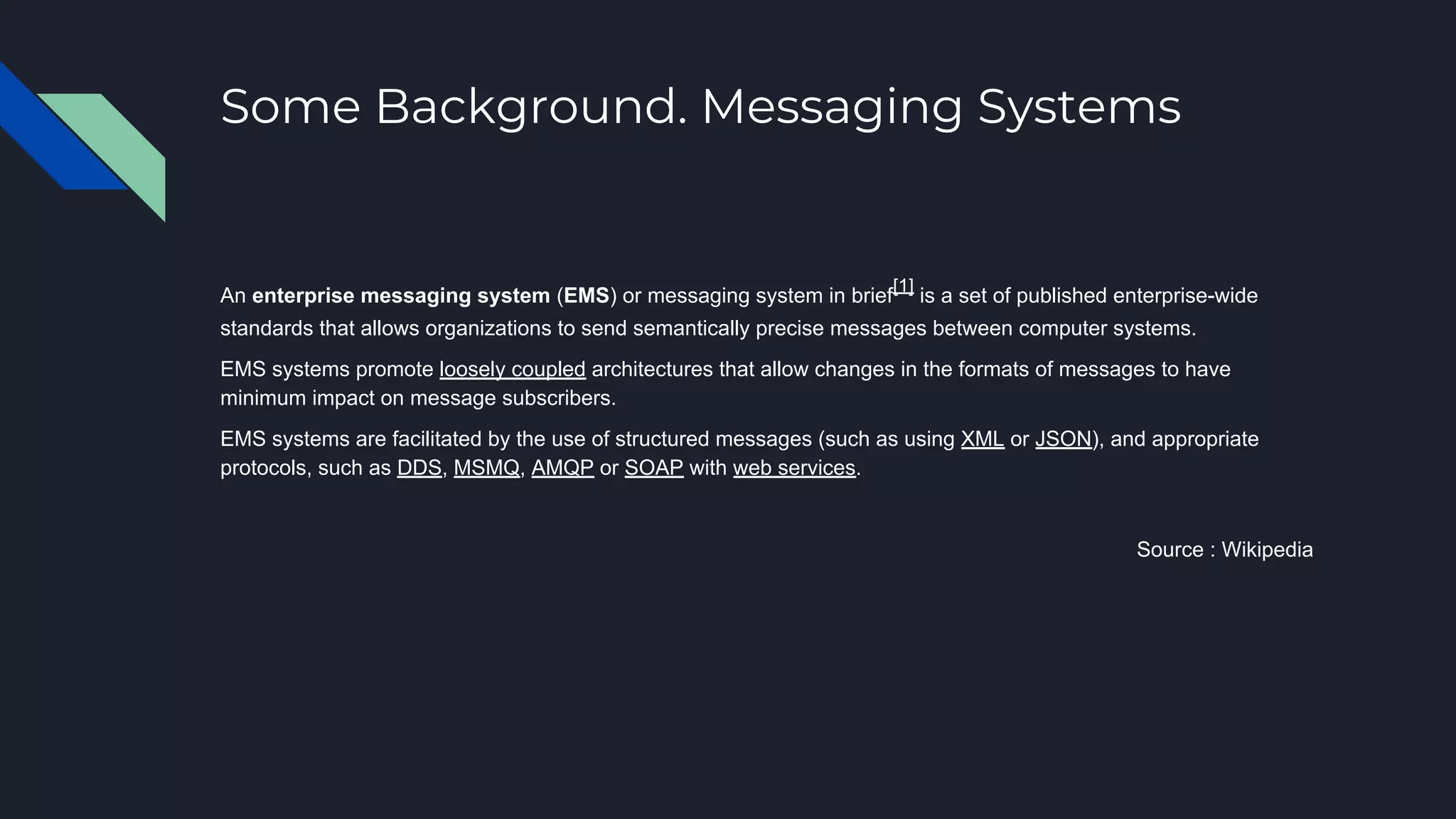 Some Background. Messaging Systems
An enterprise messaging system (EMS) or messaging system in brief
[1]
is a set of published enterprise-wide
standards that allows organizations to send semantically precise messages between computer systems.
EMS systems promote loosely coupled architectures that allow changes in the formats of messages to have
minimum impact on message subscribers.
EMS systems are facilitated by the use of structured messages (such as using XML or JSON), and appropriate
protocols, such as DDS, MSMQ, AMQP or SOAP with web services.
Source : Wikipedia
 