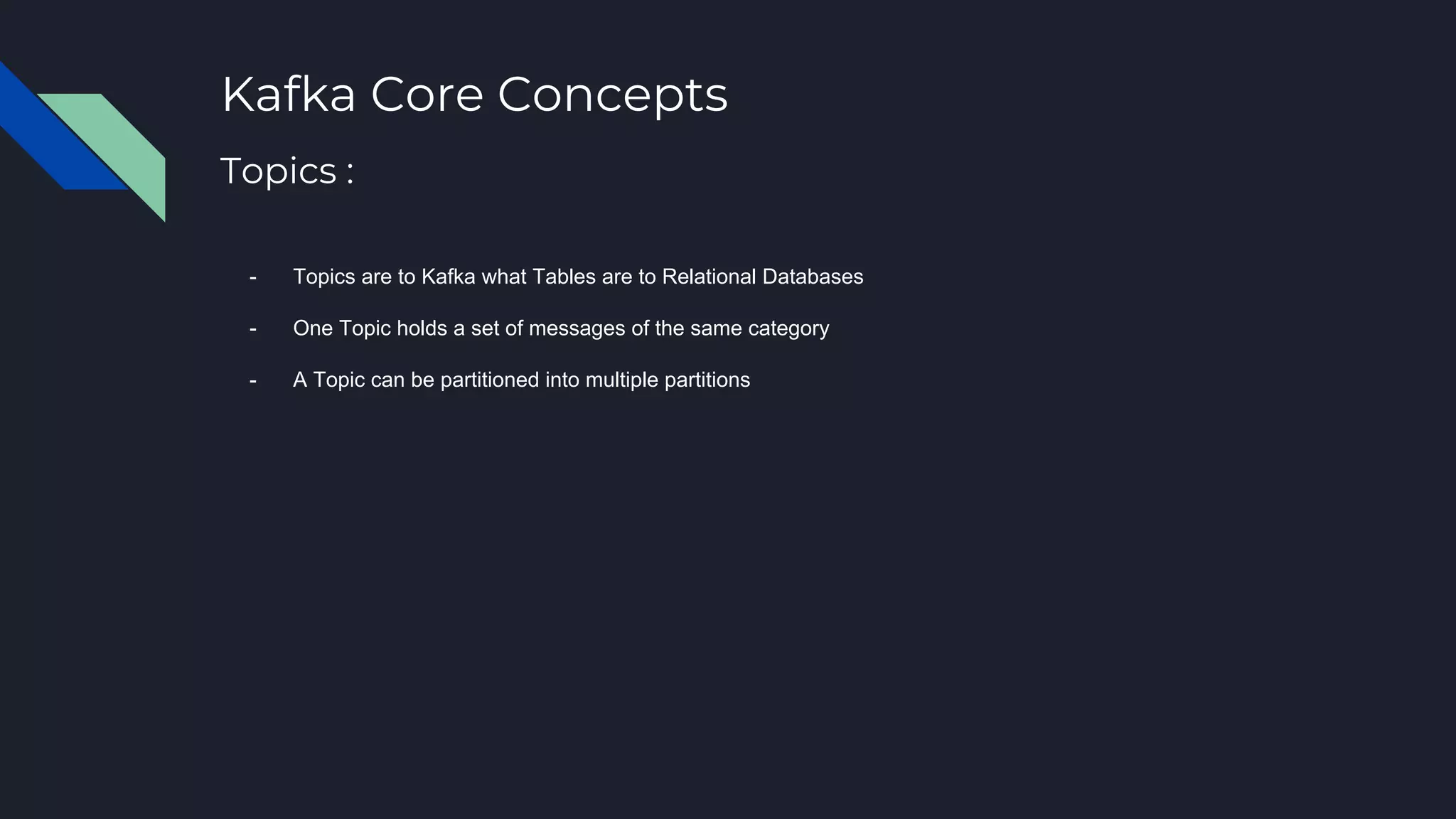 Kafka Core Concepts
- Topics are to Kafka what Tables are to Relational Databases
- One Topic holds a set of messages of the same category
- A Topic can be partitioned into multiple partitions
Topics :
 