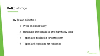 Kafka storage
By default on kafka :
● Write on disk (0 copy)
● Retention of message is of 6 months by topic
● Topics are distributed for parallelism
● Topics are replicated for resilience
 