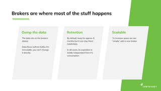Brokers are where most of the stuff happens
The data sits on the brokers’
disk(s).
Data flows to/from Kafka. It’s
immutable, you can’t change
it directly.
Dump the data
By default, keep for approx. 6
months but it can stay there
indefinitely.
In all cases, its expiration is
totally independent from it’s
consumption.
Retention
To increase space we can
“simply” add a new broker.
Scalable
 