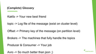 (Complete) Glossary
Kakfa -> Your new best friend
topic -> Log file of the message (exist on cluster level)
Offset -> Primary key of the message (on partition level)
Brokers -> The machines that fully handle the topics
Producer & Consumer -> Your job
Avro -> So much better than json ;)
 