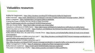 Valuables resources
Kafka for beginners : https://blog.cloudera.com/blog/2014/09/apache-kafka-for-beginners/
Kafka overview : https://www.alibabacloud.com/blog/an-overview-of-kafka-distributed-message-system_594218
Kafka a database : https://speakerdeck.com/ept/is-kafka-a-database
Putting the Power of Kafka into the Hands of Data Scientists :
https://multithreaded.stitchfix.com/blog/2018/09/05/datahighway/
Why we choose Kafka : https://tech.trello.com/why-we-chose-kafka/
Salesforce notifications to Kafka topics : https://glenmazza.net/blog/entry/salesforce-notifications-to-kafka-topics
Streaming data out of the monolith : https://medium.com/blablacar-tech/streaming-data-out-of-the-monolith-building-a-
highly-reliable-cdc-stack-d71599131acb
Kafka client At Most One, At Least Once, Exactly Once : https://dzone.com/articles/kafka-clients-at-most-once-at-least-
once-exactly-o
Message serialization in Kafka using Avro part 1 : http://blog.cloudera.com/blog/2018/07/robust-message-serialization-in-
apache-kafka-using-apache-avro-part-1/
Message serialization in Kafka using Avro part 2 :
http://blog.cloudera.com/blog/2018/07/robust-message-serialization-in-apache-kafka-using-apache-avro-part-2/
Offset management in Kafka : https://fr.slideshare.net/jjkoshy/offset-management-in-kafka
Kafka listeners explained : https://rmoff.net/2018/08/02/kafka-listeners-explained/
The power of rebalancing in Kafka : https://www.youtube.com/watch?v=MmLezWRI3Ys
 