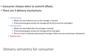 • Consumer choose when to commit offsets.
• There are 3 delivery mechanisms
• At most once
• Offsets are committed as soon as the message is received.
• If the processing goes wrong, the message will be lost (it wont be read again)
• At least once
• Offsets are committed after the message is received.
• If the processing goes wrong, the message will be read again
• This can result in duplicate processing of messages. Make sure your processing is idempotent.
• Exactly once
Delivery semantics for consumer
 
