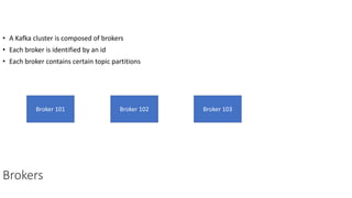 Brokers
• A Kafka cluster is composed of brokers
• Each broker is identified by an id
• Each broker contains certain topic partitions
Broker 101 Broker 102 Broker 103
 