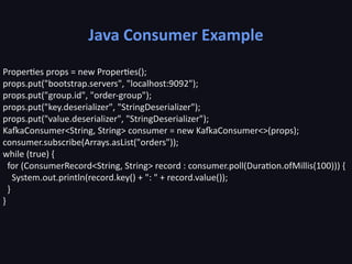 Java Consumer Example
Properties props = new Properties();
props.put("bootstrap.servers", "localhost:9092");
props.put("group.id", "order-group");
props.put("key.deserializer", "StringDeserializer");
props.put("value.deserializer", "StringDeserializer");
KafkaConsumer<String, String> consumer = new KafkaConsumer<>(props);
consumer.subscribe(Arrays.asList("orders"));
while (true) {
for (ConsumerRecord<String, String> record : consumer.poll(Duration.ofMillis(100))) {
System.out.println(record.key() + ": " + record.value());
}
}
 
