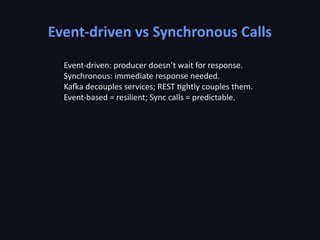 Event-driven vs Synchronous Calls
Event-driven: producer doesn’t wait for response.
Synchronous: immediate response needed.
Kafka decouples services; REST tightly couples them.
Event-based = resilient; Sync calls = predictable.
 
