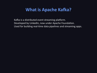 What is Apache Kafka?
Kafka is a distributed event streaming platform.
Developed by LinkedIn, now under Apache Foundation.
Used for building real-time data pipelines and streaming apps.
 