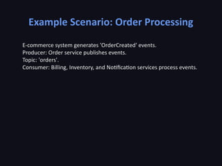 Example Scenario: Order Processing
E-commerce system generates 'OrderCreated' events.
Producer: Order service publishes events.
Topic: 'orders'.
Consumer: Billing, Inventory, and Notification services process events.
 