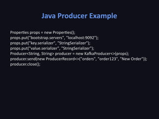 Java Producer Example
Properties props = new Properties();
props.put("bootstrap.servers", "localhost:9092");
props.put("key.serializer", "StringSerializer");
props.put("value.serializer", "StringSerializer");
Producer<String, String> producer = new KafkaProducer<>(props);
producer.send(new ProducerRecord<>("orders", "order123", "New Order"));
producer.close();
 