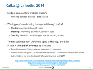 Verisign Public
Kafka @ LinkedIn, 2014
• Multiple data centers, multiple clusters
• Mirroring between clusters / data centers
• What type of data is being transported through Kafka?
• Metrics: operational telemetry data
• Tracking: everything a LinkedIn.com user does
• Queuing: between LinkedIn apps, e.g. for sending emails
• To transport data from LinkedIn’s apps to Hadoop, and back
• In total ~ 200 billion events/day via Kafka
• Tens of thousands of data producers, thousands of consumers
• 7 million events/sec (write), 35 million events/sec (read) <<< may include replicated events
• But: LinkedIn is not even the largest Kafka user anymore as of 2014
10
http://www.hakkalabs.co/articles/site-reliability-engineering-linkedin-kafka-service
http://www.slideshare.net/JayKreps1/i-32858698
http://search-hadoop.com/m/4TaT4qAFQW1
 