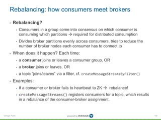 Verisign Public
Rebalancing: how consumers meet brokers
• Rebalancing?
• Consumers in a group come into consensus on which consumer is
consuming which partitions  required for distributed consumption
• Divides broker partitions evenly across consumers, tries to reduce the
number of broker nodes each consumer has to connect to
• When does it happen? Each time:
• a consumer joins or leaves a consumer group, OR
• a broker joins or leaves, OR
• a topic “joins/leaves” via a filter, cf. createMessageStreamsByFilter()
• Examples:
• If a consumer or broker fails to heartbeat to ZK  rebalance!
• createMessageStreams() registers consumers for a topic, which results
in a rebalance of the consumer-broker assignment.
100
 