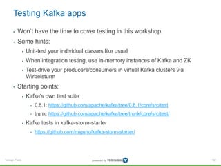 Verisign Public
Testing Kafka apps
• Won’t have the time to cover testing in this workshop.
• Some hints:
• Unit-test your individual classes like usual
• When integration testing, use in-memory instances of Kafka and ZK
• Test-drive your producers/consumers in virtual Kafka clusters via
Wirbelsturm
• Starting points:
• Kafka’s own test suite
• 0.8.1: https://github.com/apache/kafka/tree/0.8.1/core/src/test
• trunk: https://github.com/apache/kafka/tree/trunk/core/src/test/
• Kafka tests in kafka-storm-starter
• https://github.com/miguno/kafka-storm-starter/
102
 