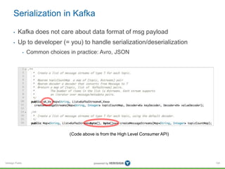 Verisign Public
Serialization in Kafka
• Kafka does not care about data format of msg payload
• Up to developer (= you) to handle serialization/deserialization
• Common choices in practice: Avro, JSON
104
(Code above is from the High Level Consumer API)
 