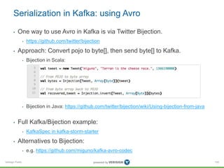 Verisign Public
Serialization in Kafka: using Avro
• One way to use Avro in Kafka is via Twitter Bijection.
• https://github.com/twitter/bijection
• Approach: Convert pojo to byte[], then send byte[] to Kafka.
• Bijection in Scala:
• Bijection in Java: https://github.com/twitter/bijection/wiki/Using-bijection-from-java
• Full Kafka/Bijection example:
• KafkaSpec in kafka-storm-starter
• Alternatives to Bijection:
• e.g. https://github.com/miguno/kafka-avro-codec
105
 