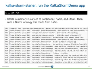 Verisign Public
kafka-storm-starter: run the KafkaStormDemo app
111
$ ./sbt run
• Starts in-memory instances of ZooKeeper, Kafka, and Storm. Then
runs a Storm topology that reads from Kafka.
 