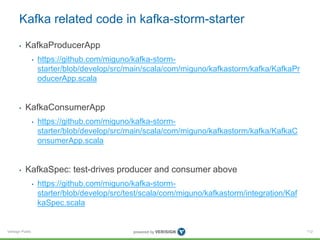 Verisign Public
Kafka related code in kafka-storm-starter
• KafkaProducerApp
• https://github.com/miguno/kafka-storm-
starter/blob/develop/src/main/scala/com/miguno/kafkastorm/kafka/KafkaPr
oducerApp.scala
• KafkaConsumerApp
• https://github.com/miguno/kafka-storm-
starter/blob/develop/src/main/scala/com/miguno/kafkastorm/kafka/KafkaC
onsumerApp.scala
• KafkaSpec: test-drives producer and consumer above
• https://github.com/miguno/kafka-storm-
starter/blob/develop/src/test/scala/com/miguno/kafkastorm/integration/Kaf
kaSpec.scala
112
 