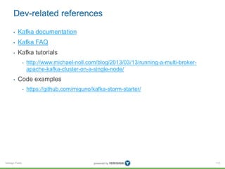 Verisign Public
Dev-related references
• Kafka documentation
• Kafka FAQ
• Kafka tutorials
• http://www.michael-noll.com/blog/2013/03/13/running-a-multi-broker-
apache-kafka-cluster-on-a-single-node/
• Code examples
• https://github.com/miguno/kafka-storm-starter/
113
 