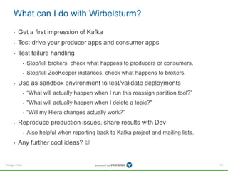 Verisign Public
What can I do with Wirbelsturm?
• Get a first impression of Kafka
• Test-drive your producer apps and consumer apps
• Test failure handling
• Stop/kill brokers, check what happens to producers or consumers.
• Stop/kill ZooKeeper instances, check what happens to brokers.
• Use as sandbox environment to test/validate deployments
• “What will actually happen when I run this reassign partition tool?”
• "What will actually happen when I delete a topic?"
• “Will my Hiera changes actually work?”
• Reproduce production issues, share results with Dev
• Also helpful when reporting back to Kafka project and mailing lists.
• Any further cool ideas? 
116
 