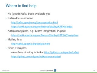 Verisign Public
Where to find help
• No (good) Kafka book available yet.
• Kafka documentation
• http://kafka.apache.org/documentation.html
• https://cwiki.apache.org/confluence/display/KAFKA/Index
• Kafka ecosystem, e.g. Storm integration, Puppet
• https://cwiki.apache.org/confluence/display/KAFKA/Ecosystem
• Mailing lists
• http://kafka.apache.org/contact.html
• Code examples
• examples/ directory in Kafka, https://github.com/apache/kafka/
• https://github.com/miguno/kafka-storm-starter/
118
 