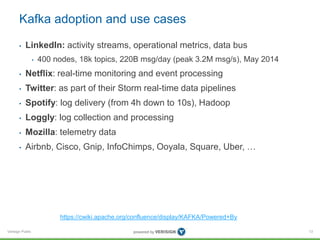 Verisign Public
Kafka adoption and use cases
• LinkedIn: activity streams, operational metrics, data bus
• 400 nodes, 18k topics, 220B msg/day (peak 3.2M msg/s), May 2014
• Netflix: real-time monitoring and event processing
• Twitter: as part of their Storm real-time data pipelines
• Spotify: log delivery (from 4h down to 10s), Hadoop
• Loggly: log collection and processing
• Mozilla: telemetry data
• Airbnb, Cisco, Gnip, InfoChimps, Ooyala, Square, Uber, …
13
https://cwiki.apache.org/confluence/display/KAFKA/Powered+By
 