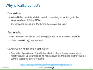 Verisign Public
Why is Kafka so fast?
• Fast writes:
• While Kafka persists all data to disk, essentially all writes go to the
page cache of OS, i.e. RAM.
• Cf. hardware specs and OS tuning (we cover this later)
• Fast reads:
• Very efficient to transfer data from page cache to a network socket
• Linux: sendfile() system call
• Combination of the two = fast Kafka!
• Example (Operations): On a Kafka cluster where the consumers are
mostly caught up you will see no read activity on the disks as they will be
serving data entirely from cache.
16
http://kafka.apache.org/documentation.html#persistence
 