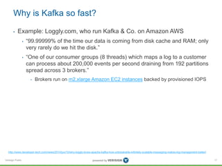 Verisign Public
Why is Kafka so fast?
• Example: Loggly.com, who run Kafka & Co. on Amazon AWS
• “99.99999% of the time our data is coming from disk cache and RAM; only
very rarely do we hit the disk.”
• “One of our consumer groups (8 threads) which maps a log to a customer
can process about 200,000 events per second draining from 192 partitions
spread across 3 brokers.”
• Brokers run on m2.xlarge Amazon EC2 instances backed by provisioned IOPS
17
http://www.developer-tech.com/news/2014/jun/10/why-loggly-loves-apache-kafka-how-unbreakable-infinitely-scalable-messaging-makes-log-management-better/
 