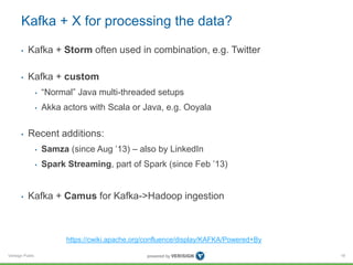 Verisign Public
Kafka + X for processing the data?
• Kafka + Storm often used in combination, e.g. Twitter
• Kafka + custom
• “Normal” Java multi-threaded setups
• Akka actors with Scala or Java, e.g. Ooyala
• Recent additions:
• Samza (since Aug ’13) – also by LinkedIn
• Spark Streaming, part of Spark (since Feb ’13)
• Kafka + Camus for Kafka->Hadoop ingestion
18
https://cwiki.apache.org/confluence/display/KAFKA/Powered+By
 