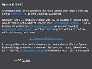 Verisign Public 2
Update 2015-08-01:
Shameless plug! Since publishing this Kafka training deck about a year ago
I joined Confluent Inc. as their Developer Evangelist.
Confluent is the US startup founded in 2014 by the creators of Apache Kafka
who developed Kafka while at LinkedIn (see Forbes about Confluent). Next to
building the world’s best stream data platform we are also providing
professional Kafka trainings, which go even deeper as well as beyond my
extensive training deck below.
http://www.confluent.io/training
I can say with confidence that these are the best and most effective Apache
Kafka trainings available on the market. But you don’t have to take my word
for it – feel free to take a look yourself and reach out to us if you’re interested.
—Michael
 