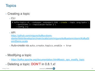 Verisign Public
Topics
• Creating a topic
• CLI
• API
https://github.com/miguno/kafka-storm-
starter/blob/develop/src/main/scala/com/miguno/kafkastorm/storm/KafkaSt
ormDemo.scala
• Auto-create via auto.create.topics.enable = true
• Modifying a topic
• https://kafka.apache.org/documentation.html#basic_ops_modify_topic
• Deleting a topic: DON’T in 0.8.1.x!
25
$ kafka-topics.sh --zookeeper zookeeper1:2181 --create --topic zerg.hydra 
--partitions 3 --replication-factor 2 
--config x=y
 
