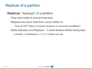 Verisign Public
Replicas of a partition
29
• Replicas: “backups” of a partition
• They exist solely to prevent data loss.
• Replicas are never read from, never written to.
• They do NOT help to increase producer or consumer parallelism!
• Kafka tolerates (numReplicas - 1) dead brokers before losing data
• LinkedIn: numReplicas == 2  1 broker can die
 