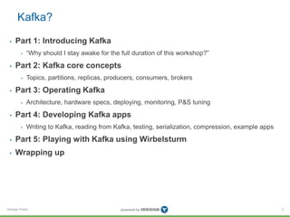 Verisign Public
Kafka?
• Part 1: Introducing Kafka
• “Why should I stay awake for the full duration of this workshop?”
• Part 2: Kafka core concepts
• Topics, partitions, replicas, producers, consumers, brokers
• Part 3: Operating Kafka
• Architecture, hardware specs, deploying, monitoring, P&S tuning
• Part 4: Developing Kafka apps
• Writing to Kafka, reading from Kafka, testing, serialization, compression, example apps
• Part 5: Playing with Kafka using Wirbelsturm
• Wrapping up
3
 