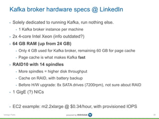 Verisign Public
Kafka broker hardware specs @ LinkedIn
• Solely dedicated to running Kafka, run nothing else.
• 1 Kafka broker instance per machine
• 2x 4-core Intel Xeon (info outdated?)
• 64 GB RAM (up from 24 GB)
• Only 4 GB used for Kafka broker, remaining 60 GB for page cache
• Page cache is what makes Kafka fast
• RAID10 with 14 spindles
• More spindles = higher disk throughput
• Cache on RAID, with battery backup
• Before H/W upgrade: 8x SATA drives (7200rpm), not sure about RAID
• 1 GigE (?) NICs
• EC2 example: m2.2xlarge @ $0.34/hour, with provisioned IOPS
39
 