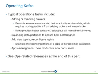Verisign Public
Operating Kafka
• Typical operations tasks include:
• Adding or removing brokers
• Example: ensure a newly added broker actually receives data, which
requires moving partitions from existing brokers to the new broker
• Kafka provides helper scripts (cf. below) but still manual work involved
• Balancing data/partitions to ensure best performance
• Add new topics, re-configure topics
• Example: Increasing #partitions of a topic to increase max parallelism
• Apps management: new producers, new consumers
• See Ops-related references at the end of this part
43
 